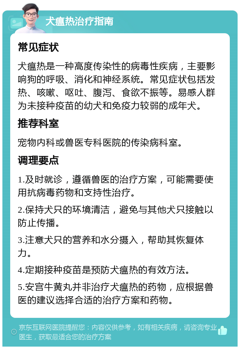 犬瘟热治疗指南 常见症状 犬瘟热是一种高度传染性的病毒性疾病，主要影响狗的呼吸、消化和神经系统。常见症状包括发热、咳嗽、呕吐、腹泻、食欲不振等。易感人群为未接种疫苗的幼犬和免疫力较弱的成年犬。 推荐科室 宠物内科或兽医专科医院的传染病科室。 调理要点 1.及时就诊，遵循兽医的治疗方案，可能需要使用抗病毒药物和支持性治疗。 2.保持犬只的环境清洁，避免与其他犬只接触以防止传播。 3.注意犬只的营养和水分摄入，帮助其恢复体力。 4.定期接种疫苗是预防犬瘟热的有效方法。 5.安宫牛黄丸并非治疗犬瘟热的药物，应根据兽医的建议选择合适的治疗方案和药物。