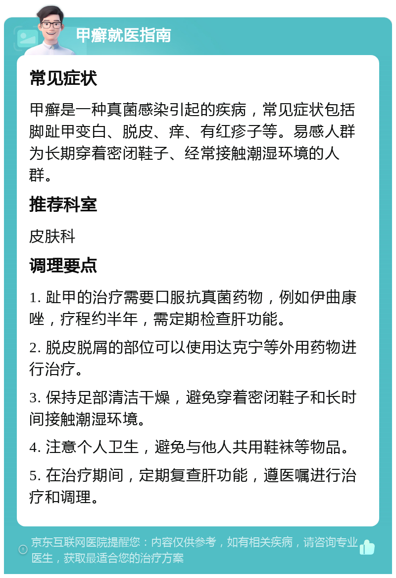 甲癣就医指南 常见症状 甲癣是一种真菌感染引起的疾病，常见症状包括脚趾甲变白、脱皮、痒、有红疹子等。易感人群为长期穿着密闭鞋子、经常接触潮湿环境的人群。 推荐科室 皮肤科 调理要点 1. 趾甲的治疗需要口服抗真菌药物，例如伊曲康唑，疗程约半年，需定期检查肝功能。 2. 脱皮脱屑的部位可以使用达克宁等外用药物进行治疗。 3. 保持足部清洁干燥，避免穿着密闭鞋子和长时间接触潮湿环境。 4. 注意个人卫生，避免与他人共用鞋袜等物品。 5. 在治疗期间，定期复查肝功能，遵医嘱进行治疗和调理。