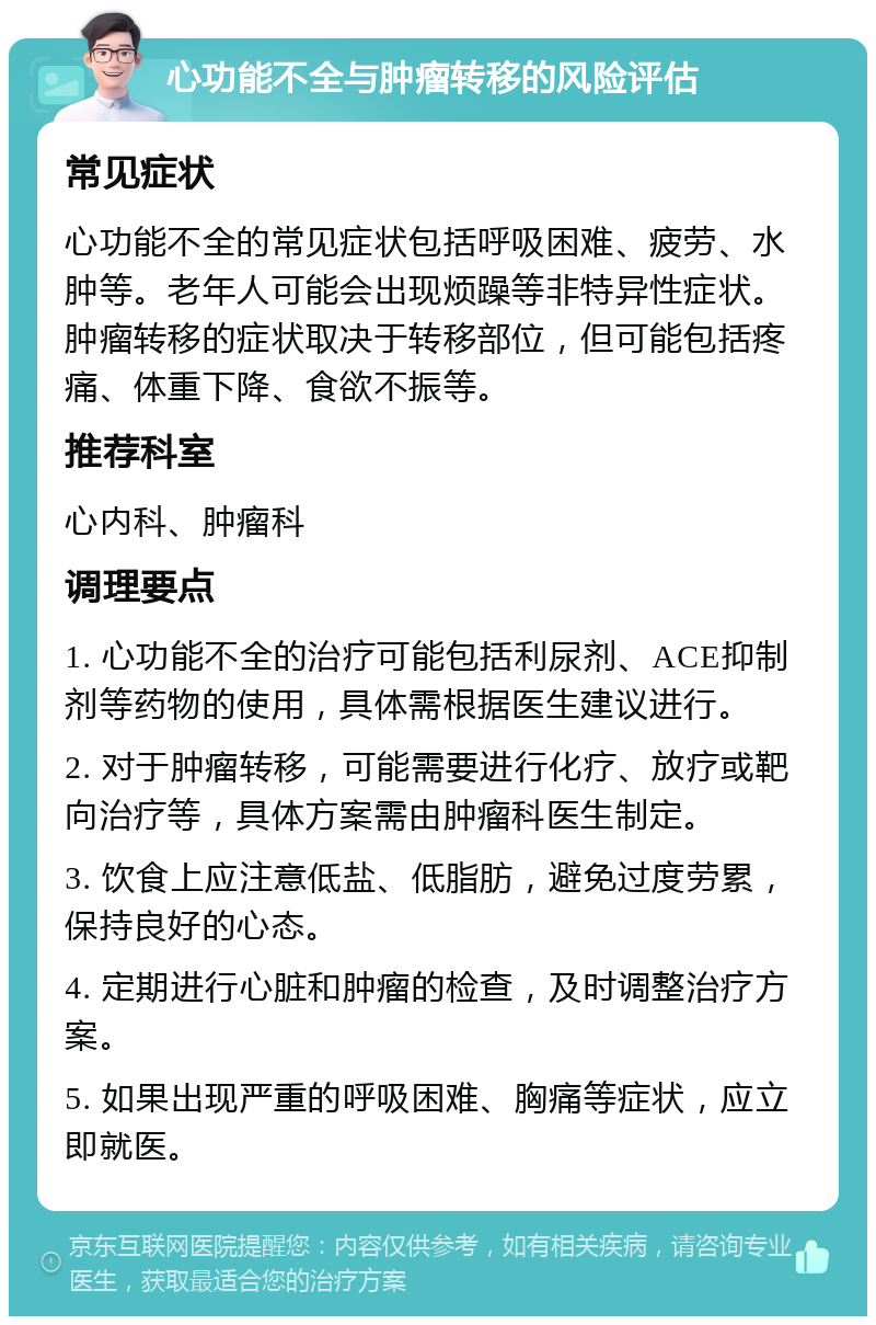 心功能不全与肿瘤转移的风险评估 常见症状 心功能不全的常见症状包括呼吸困难、疲劳、水肿等。老年人可能会出现烦躁等非特异性症状。肿瘤转移的症状取决于转移部位，但可能包括疼痛、体重下降、食欲不振等。 推荐科室 心内科、肿瘤科 调理要点 1. 心功能不全的治疗可能包括利尿剂、ACE抑制剂等药物的使用，具体需根据医生建议进行。 2. 对于肿瘤转移，可能需要进行化疗、放疗或靶向治疗等，具体方案需由肿瘤科医生制定。 3. 饮食上应注意低盐、低脂肪，避免过度劳累，保持良好的心态。 4. 定期进行心脏和肿瘤的检查，及时调整治疗方案。 5. 如果出现严重的呼吸困难、胸痛等症状，应立即就医。