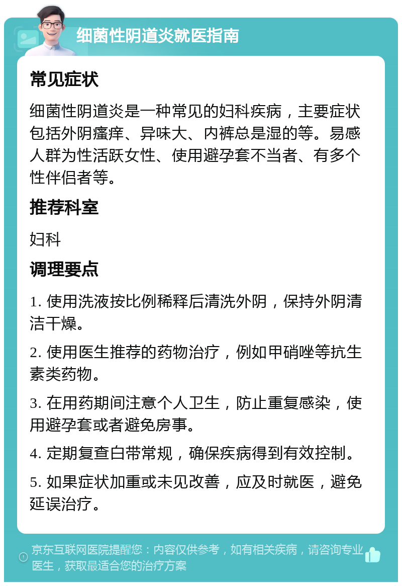 细菌性阴道炎就医指南 常见症状 细菌性阴道炎是一种常见的妇科疾病，主要症状包括外阴瘙痒、异味大、内裤总是湿的等。易感人群为性活跃女性、使用避孕套不当者、有多个性伴侣者等。 推荐科室 妇科 调理要点 1. 使用洗液按比例稀释后清洗外阴，保持外阴清洁干燥。 2. 使用医生推荐的药物治疗，例如甲硝唑等抗生素类药物。 3. 在用药期间注意个人卫生，防止重复感染，使用避孕套或者避免房事。 4. 定期复查白带常规，确保疾病得到有效控制。 5. 如果症状加重或未见改善，应及时就医，避免延误治疗。