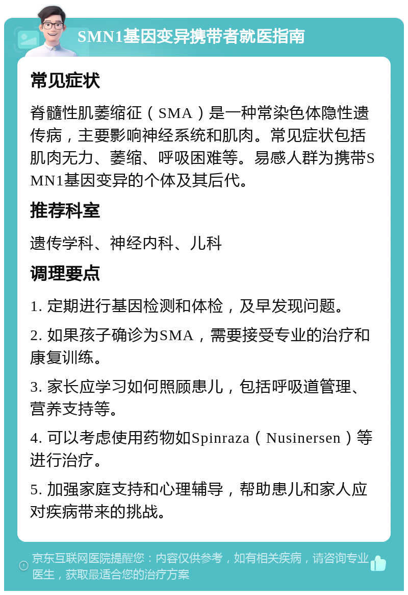 SMN1基因变异携带者就医指南 常见症状 脊髓性肌萎缩征（SMA）是一种常染色体隐性遗传病，主要影响神经系统和肌肉。常见症状包括肌肉无力、萎缩、呼吸困难等。易感人群为携带SMN1基因变异的个体及其后代。 推荐科室 遗传学科、神经内科、儿科 调理要点 1. 定期进行基因检测和体检，及早发现问题。 2. 如果孩子确诊为SMA，需要接受专业的治疗和康复训练。 3. 家长应学习如何照顾患儿，包括呼吸道管理、营养支持等。 4. 可以考虑使用药物如Spinraza（Nusinersen）等进行治疗。 5. 加强家庭支持和心理辅导，帮助患儿和家人应对疾病带来的挑战。