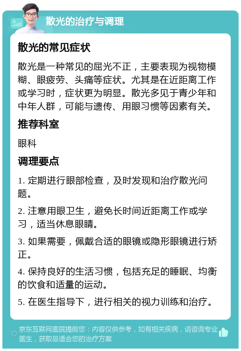 散光的治疗与调理 散光的常见症状 散光是一种常见的屈光不正，主要表现为视物模糊、眼疲劳、头痛等症状。尤其是在近距离工作或学习时，症状更为明显。散光多见于青少年和中年人群，可能与遗传、用眼习惯等因素有关。 推荐科室 眼科 调理要点 1. 定期进行眼部检查，及时发现和治疗散光问题。 2. 注意用眼卫生，避免长时间近距离工作或学习，适当休息眼睛。 3. 如果需要，佩戴合适的眼镜或隐形眼镜进行矫正。 4. 保持良好的生活习惯，包括充足的睡眠、均衡的饮食和适量的运动。 5. 在医生指导下，进行相关的视力训练和治疗。