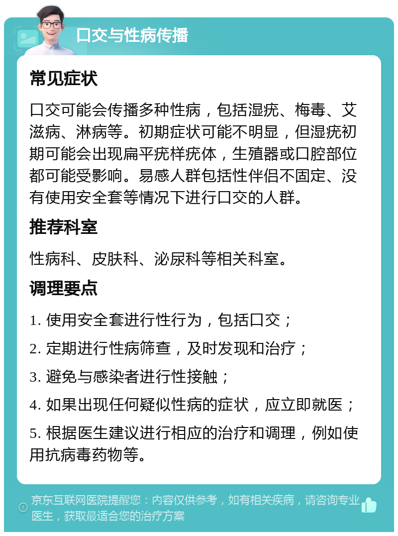 口交与性病传播 常见症状 口交可能会传播多种性病，包括湿疣、梅毒、艾滋病、淋病等。初期症状可能不明显，但湿疣初期可能会出现扁平疣样疣体，生殖器或口腔部位都可能受影响。易感人群包括性伴侣不固定、没有使用安全套等情况下进行口交的人群。 推荐科室 性病科、皮肤科、泌尿科等相关科室。 调理要点 1. 使用安全套进行性行为，包括口交； 2. 定期进行性病筛查，及时发现和治疗； 3. 避免与感染者进行性接触； 4. 如果出现任何疑似性病的症状，应立即就医； 5. 根据医生建议进行相应的治疗和调理，例如使用抗病毒药物等。