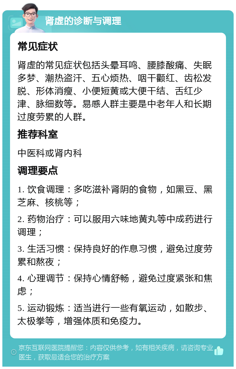 肾虚的诊断与调理 常见症状 肾虚的常见症状包括头晕耳鸣、腰膝酸痛、失眠多梦、潮热盗汗、五心烦热、咽干颧红、齿松发脱、形体消瘦、小便短黄或大便干结、舌红少津、脉细数等。易感人群主要是中老年人和长期过度劳累的人群。 推荐科室 中医科或肾内科 调理要点 1. 饮食调理：多吃滋补肾阴的食物，如黑豆、黑芝麻、核桃等； 2. 药物治疗：可以服用六味地黄丸等中成药进行调理； 3. 生活习惯：保持良好的作息习惯，避免过度劳累和熬夜； 4. 心理调节：保持心情舒畅，避免过度紧张和焦虑； 5. 运动锻炼：适当进行一些有氧运动，如散步、太极拳等，增强体质和免疫力。