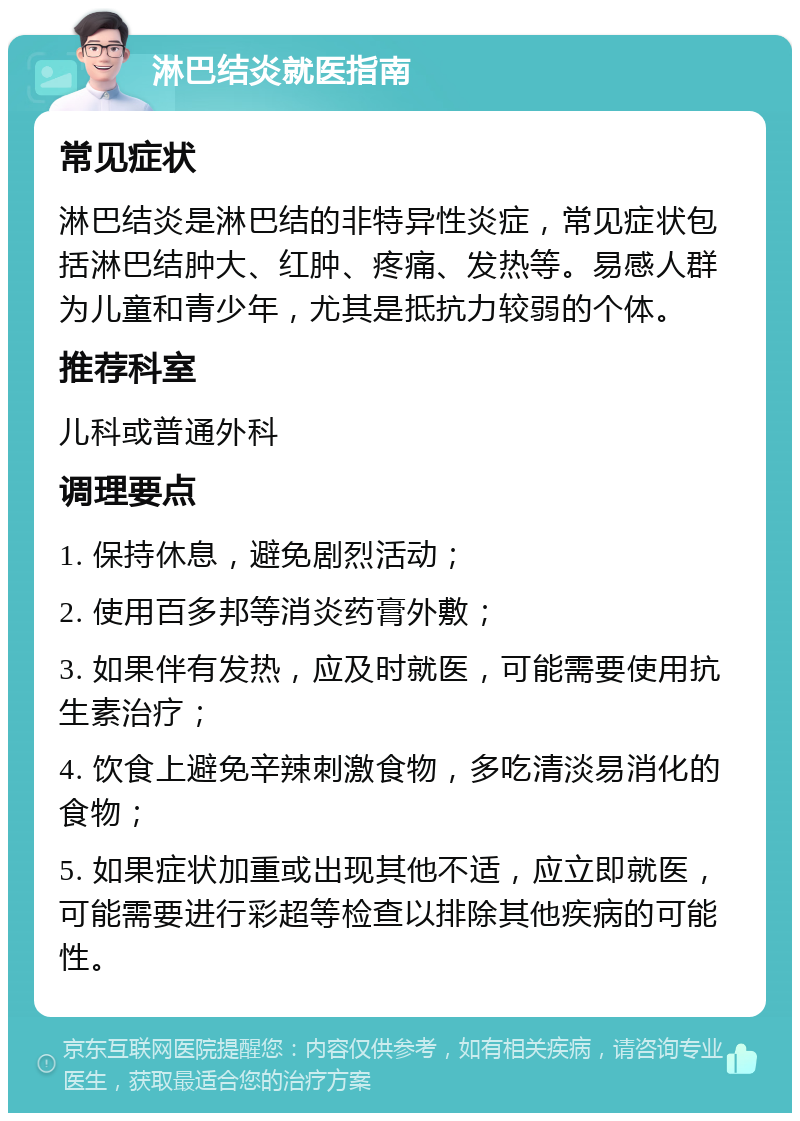 淋巴结炎就医指南 常见症状 淋巴结炎是淋巴结的非特异性炎症，常见症状包括淋巴结肿大、红肿、疼痛、发热等。易感人群为儿童和青少年，尤其是抵抗力较弱的个体。 推荐科室 儿科或普通外科 调理要点 1. 保持休息，避免剧烈活动； 2. 使用百多邦等消炎药膏外敷； 3. 如果伴有发热，应及时就医，可能需要使用抗生素治疗； 4. 饮食上避免辛辣刺激食物，多吃清淡易消化的食物； 5. 如果症状加重或出现其他不适，应立即就医，可能需要进行彩超等检查以排除其他疾病的可能性。