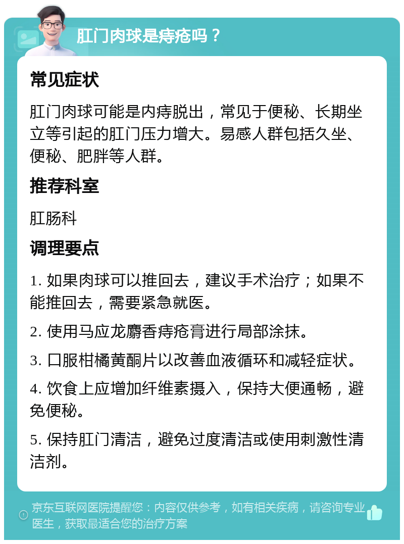 肛门肉球是痔疮吗？ 常见症状 肛门肉球可能是内痔脱出，常见于便秘、长期坐立等引起的肛门压力增大。易感人群包括久坐、便秘、肥胖等人群。 推荐科室 肛肠科 调理要点 1. 如果肉球可以推回去，建议手术治疗；如果不能推回去，需要紧急就医。 2. 使用马应龙麝香痔疮膏进行局部涂抹。 3. 口服柑橘黄酮片以改善血液循环和减轻症状。 4. 饮食上应增加纤维素摄入，保持大便通畅，避免便秘。 5. 保持肛门清洁，避免过度清洁或使用刺激性清洁剂。