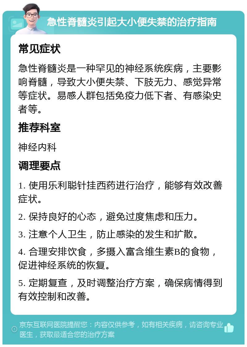 急性脊髓炎引起大小便失禁的治疗指南 常见症状 急性脊髓炎是一种罕见的神经系统疾病，主要影响脊髓，导致大小便失禁、下肢无力、感觉异常等症状。易感人群包括免疫力低下者、有感染史者等。 推荐科室 神经内科 调理要点 1. 使用乐利聪针挂西药进行治疗，能够有效改善症状。 2. 保持良好的心态，避免过度焦虑和压力。 3. 注意个人卫生，防止感染的发生和扩散。 4. 合理安排饮食，多摄入富含维生素B的食物，促进神经系统的恢复。 5. 定期复查，及时调整治疗方案，确保病情得到有效控制和改善。