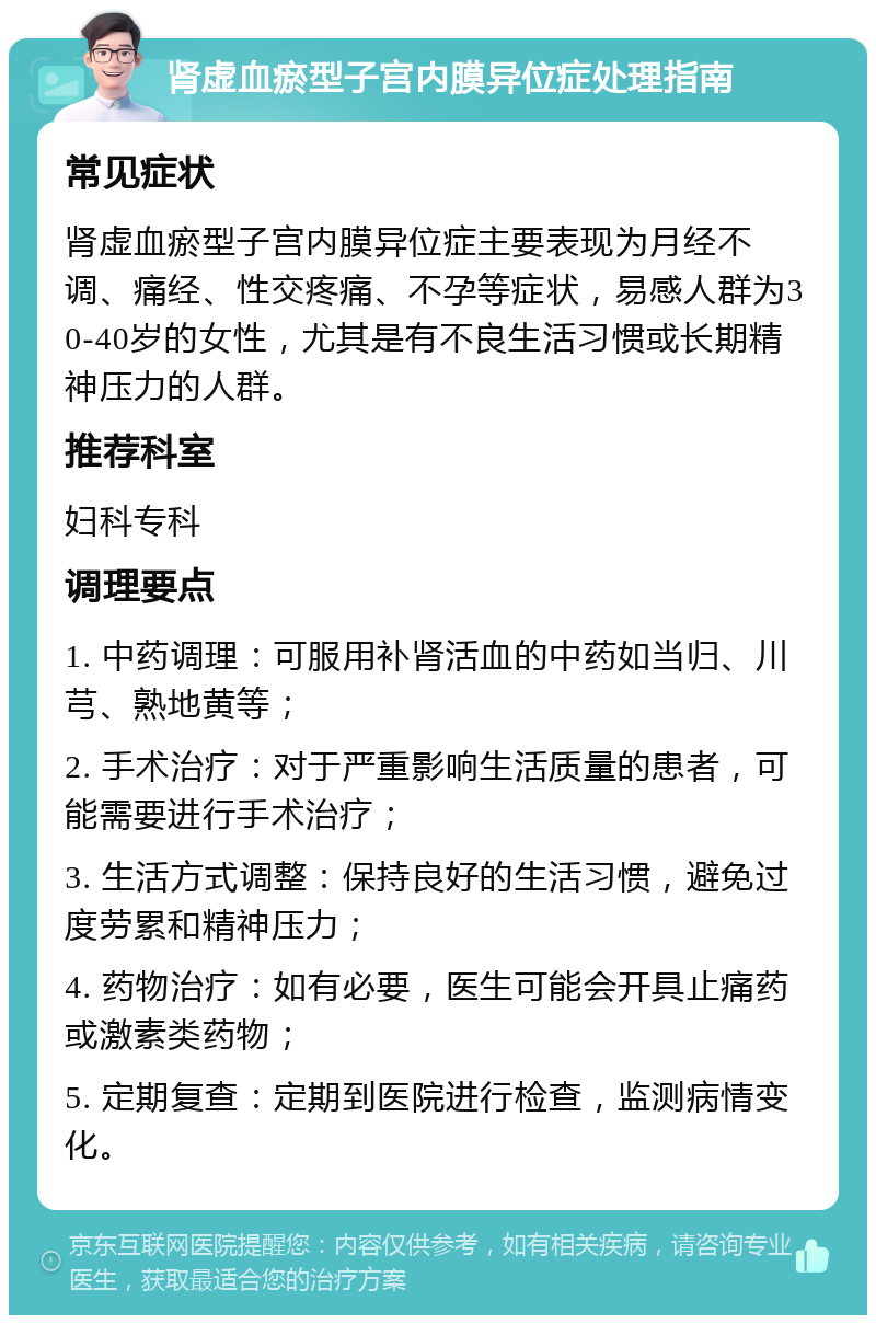 肾虚血瘀型子宫内膜异位症处理指南 常见症状 肾虚血瘀型子宫内膜异位症主要表现为月经不调、痛经、性交疼痛、不孕等症状，易感人群为30-40岁的女性，尤其是有不良生活习惯或长期精神压力的人群。 推荐科室 妇科专科 调理要点 1. 中药调理：可服用补肾活血的中药如当归、川芎、熟地黄等； 2. 手术治疗：对于严重影响生活质量的患者，可能需要进行手术治疗； 3. 生活方式调整：保持良好的生活习惯，避免过度劳累和精神压力； 4. 药物治疗：如有必要，医生可能会开具止痛药或激素类药物； 5. 定期复查：定期到医院进行检查，监测病情变化。