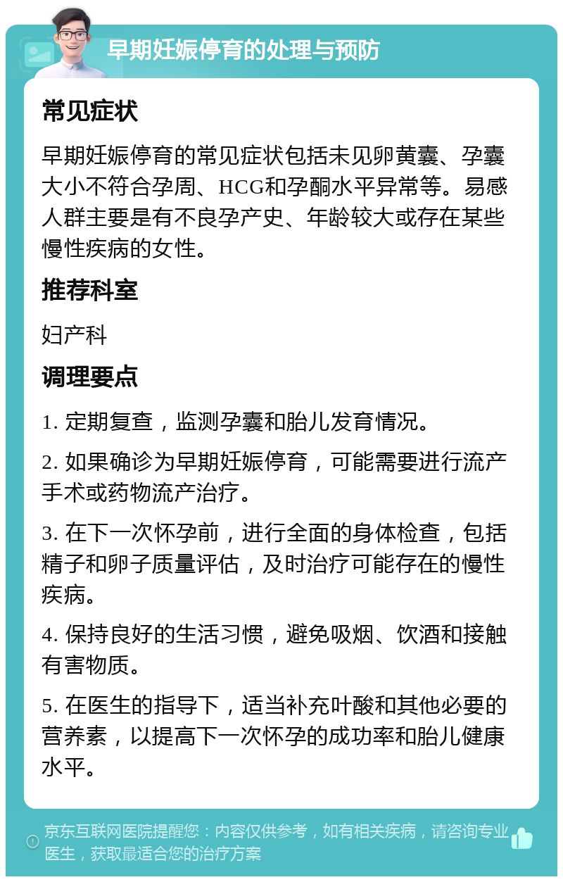 早期妊娠停育的处理与预防 常见症状 早期妊娠停育的常见症状包括未见卵黄囊、孕囊大小不符合孕周、HCG和孕酮水平异常等。易感人群主要是有不良孕产史、年龄较大或存在某些慢性疾病的女性。 推荐科室 妇产科 调理要点 1. 定期复查，监测孕囊和胎儿发育情况。 2. 如果确诊为早期妊娠停育，可能需要进行流产手术或药物流产治疗。 3. 在下一次怀孕前，进行全面的身体检查，包括精子和卵子质量评估，及时治疗可能存在的慢性疾病。 4. 保持良好的生活习惯，避免吸烟、饮酒和接触有害物质。 5. 在医生的指导下，适当补充叶酸和其他必要的营养素，以提高下一次怀孕的成功率和胎儿健康水平。