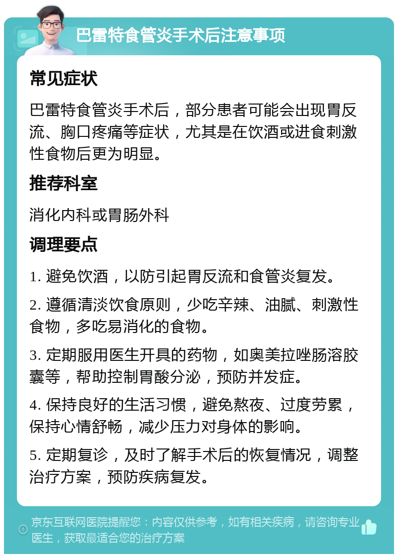 巴雷特食管炎手术后注意事项 常见症状 巴雷特食管炎手术后，部分患者可能会出现胃反流、胸口疼痛等症状，尤其是在饮酒或进食刺激性食物后更为明显。 推荐科室 消化内科或胃肠外科 调理要点 1. 避免饮酒，以防引起胃反流和食管炎复发。 2. 遵循清淡饮食原则，少吃辛辣、油腻、刺激性食物，多吃易消化的食物。 3. 定期服用医生开具的药物，如奥美拉唑肠溶胶囊等，帮助控制胃酸分泌，预防并发症。 4. 保持良好的生活习惯，避免熬夜、过度劳累，保持心情舒畅，减少压力对身体的影响。 5. 定期复诊，及时了解手术后的恢复情况，调整治疗方案，预防疾病复发。