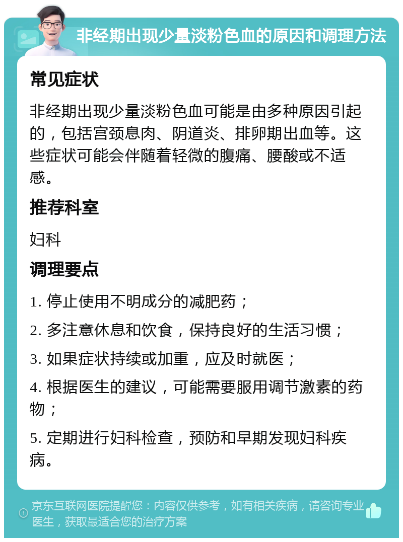 非经期出现少量淡粉色血的原因和调理方法 常见症状 非经期出现少量淡粉色血可能是由多种原因引起的，包括宫颈息肉、阴道炎、排卵期出血等。这些症状可能会伴随着轻微的腹痛、腰酸或不适感。 推荐科室 妇科 调理要点 1. 停止使用不明成分的减肥药； 2. 多注意休息和饮食，保持良好的生活习惯； 3. 如果症状持续或加重，应及时就医； 4. 根据医生的建议，可能需要服用调节激素的药物； 5. 定期进行妇科检查，预防和早期发现妇科疾病。