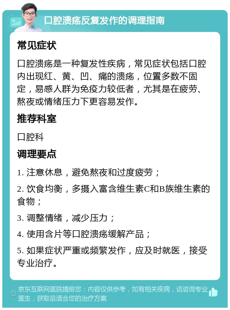 口腔溃疡反复发作的调理指南 常见症状 口腔溃疡是一种复发性疾病，常见症状包括口腔内出现红、黄、凹、痛的溃疡，位置多数不固定，易感人群为免疫力较低者，尤其是在疲劳、熬夜或情绪压力下更容易发作。 推荐科室 口腔科 调理要点 1. 注意休息，避免熬夜和过度疲劳； 2. 饮食均衡，多摄入富含维生素C和B族维生素的食物； 3. 调整情绪，减少压力； 4. 使用含片等口腔溃疡缓解产品； 5. 如果症状严重或频繁发作，应及时就医，接受专业治疗。