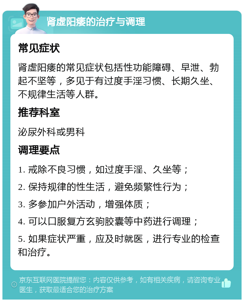 肾虚阳痿的治疗与调理 常见症状 肾虚阳痿的常见症状包括性功能障碍、早泄、勃起不坚等，多见于有过度手淫习惯、长期久坐、不规律生活等人群。 推荐科室 泌尿外科或男科 调理要点 1. 戒除不良习惯，如过度手淫、久坐等； 2. 保持规律的性生活，避免频繁性行为； 3. 多参加户外活动，增强体质； 4. 可以口服复方玄驹胶囊等中药进行调理； 5. 如果症状严重，应及时就医，进行专业的检查和治疗。