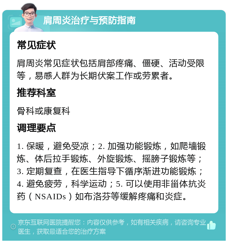 肩周炎治疗与预防指南 常见症状 肩周炎常见症状包括肩部疼痛、僵硬、活动受限等，易感人群为长期伏案工作或劳累者。 推荐科室 骨科或康复科 调理要点 1. 保暖，避免受凉；2. 加强功能锻炼，如爬墙锻炼、体后拉手锻炼、外旋锻炼、摇膀子锻炼等；3. 定期复查，在医生指导下循序渐进功能锻炼；4. 避免疲劳，科学运动；5. 可以使用非甾体抗炎药（NSAIDs）如布洛芬等缓解疼痛和炎症。