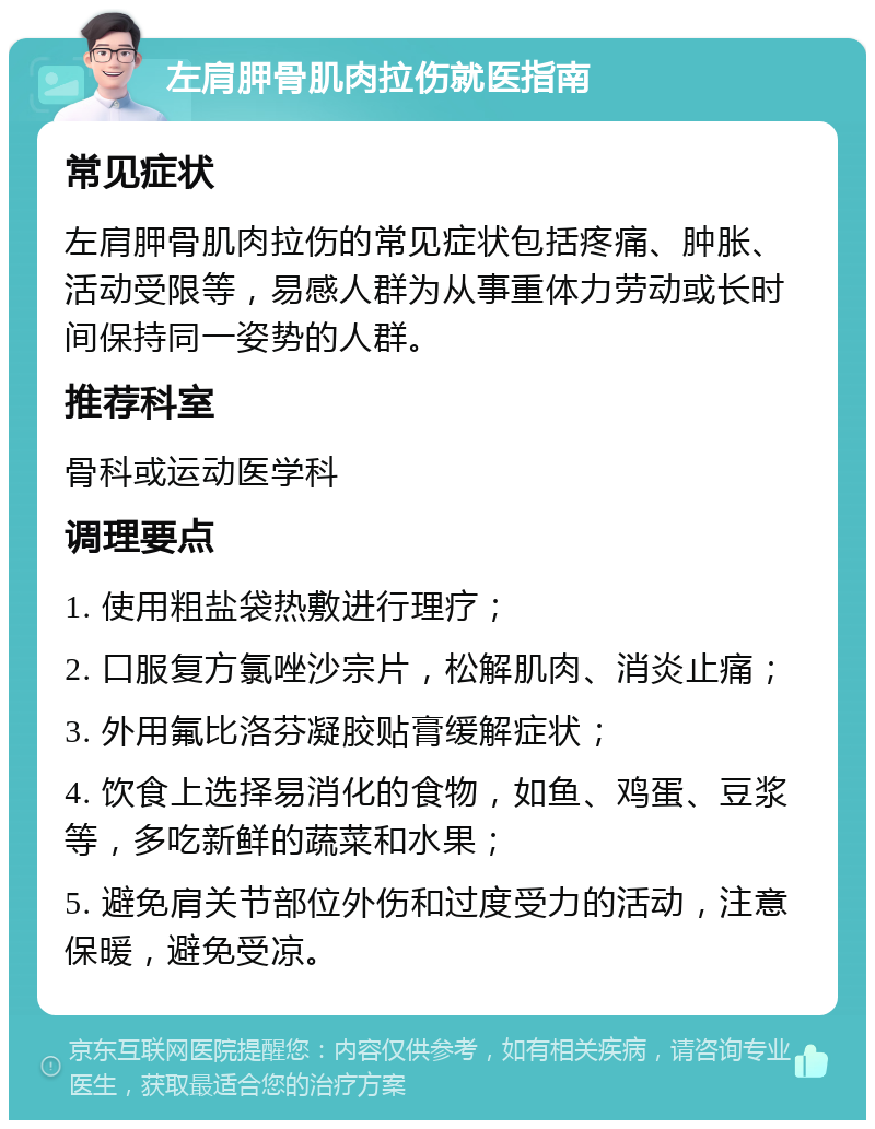 左肩胛骨肌肉拉伤就医指南 常见症状 左肩胛骨肌肉拉伤的常见症状包括疼痛、肿胀、活动受限等，易感人群为从事重体力劳动或长时间保持同一姿势的人群。 推荐科室 骨科或运动医学科 调理要点 1. 使用粗盐袋热敷进行理疗； 2. 口服复方氯唑沙宗片，松解肌肉、消炎止痛； 3. 外用氟比洛芬凝胶贴膏缓解症状； 4. 饮食上选择易消化的食物，如鱼、鸡蛋、豆浆等，多吃新鲜的蔬菜和水果； 5. 避免肩关节部位外伤和过度受力的活动，注意保暖，避免受凉。