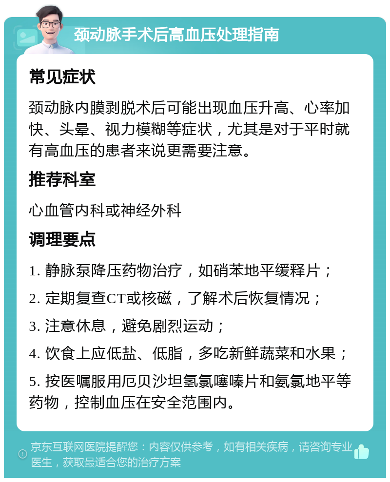 颈动脉手术后高血压处理指南 常见症状 颈动脉内膜剥脱术后可能出现血压升高、心率加快、头晕、视力模糊等症状，尤其是对于平时就有高血压的患者来说更需要注意。 推荐科室 心血管内科或神经外科 调理要点 1. 静脉泵降压药物治疗，如硝苯地平缓释片； 2. 定期复查CT或核磁，了解术后恢复情况； 3. 注意休息，避免剧烈运动； 4. 饮食上应低盐、低脂，多吃新鲜蔬菜和水果； 5. 按医嘱服用厄贝沙坦氢氯噻嗪片和氨氯地平等药物，控制血压在安全范围内。