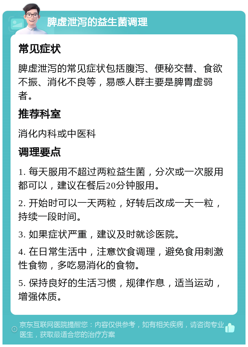 脾虚泄泻的益生菌调理 常见症状 脾虚泄泻的常见症状包括腹泻、便秘交替、食欲不振、消化不良等，易感人群主要是脾胃虚弱者。 推荐科室 消化内科或中医科 调理要点 1. 每天服用不超过两粒益生菌，分次或一次服用都可以，建议在餐后20分钟服用。 2. 开始时可以一天两粒，好转后改成一天一粒，持续一段时间。 3. 如果症状严重，建议及时就诊医院。 4. 在日常生活中，注意饮食调理，避免食用刺激性食物，多吃易消化的食物。 5. 保持良好的生活习惯，规律作息，适当运动，增强体质。