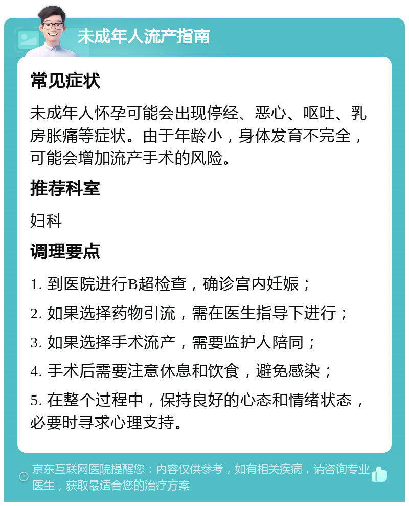 未成年人流产指南 常见症状 未成年人怀孕可能会出现停经、恶心、呕吐、乳房胀痛等症状。由于年龄小，身体发育不完全，可能会增加流产手术的风险。 推荐科室 妇科 调理要点 1. 到医院进行B超检查，确诊宫内妊娠； 2. 如果选择药物引流，需在医生指导下进行； 3. 如果选择手术流产，需要监护人陪同； 4. 手术后需要注意休息和饮食，避免感染； 5. 在整个过程中，保持良好的心态和情绪状态，必要时寻求心理支持。