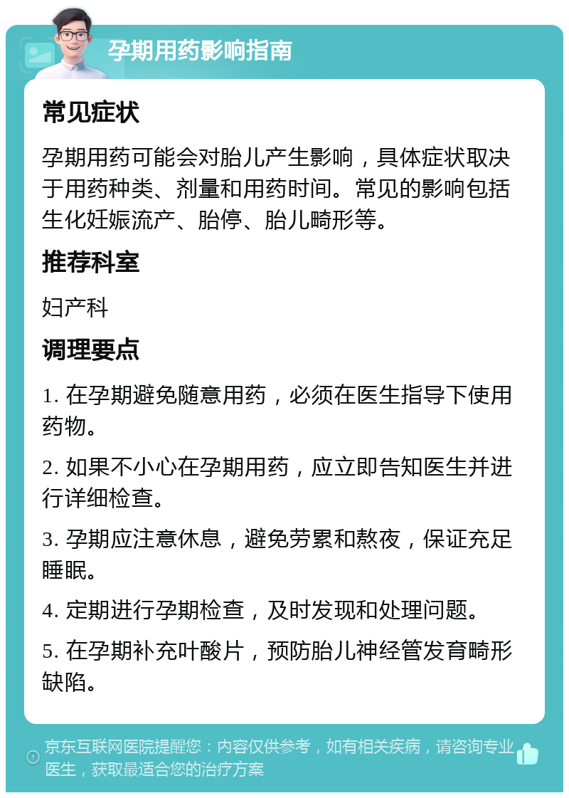 孕期用药影响指南 常见症状 孕期用药可能会对胎儿产生影响，具体症状取决于用药种类、剂量和用药时间。常见的影响包括生化妊娠流产、胎停、胎儿畸形等。 推荐科室 妇产科 调理要点 1. 在孕期避免随意用药，必须在医生指导下使用药物。 2. 如果不小心在孕期用药，应立即告知医生并进行详细检查。 3. 孕期应注意休息，避免劳累和熬夜，保证充足睡眠。 4. 定期进行孕期检查，及时发现和处理问题。 5. 在孕期补充叶酸片，预防胎儿神经管发育畸形缺陷。