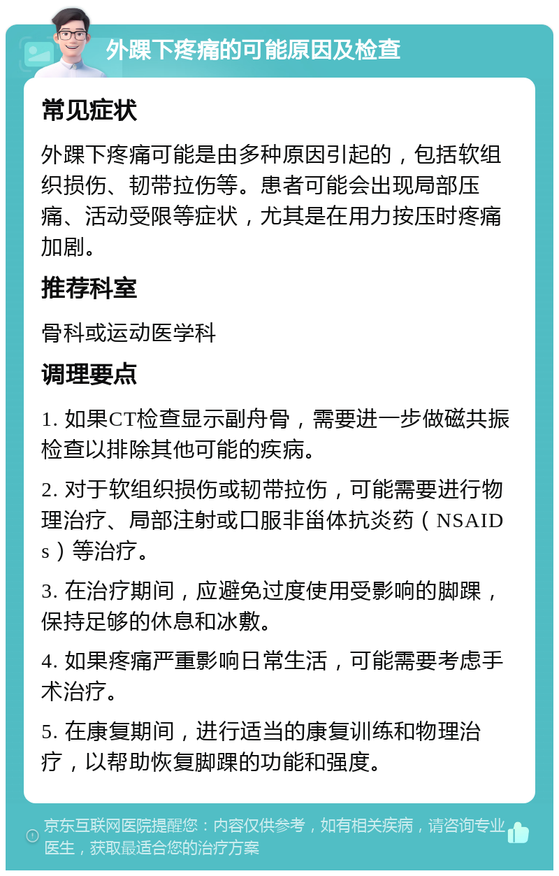 外踝下疼痛的可能原因及检查 常见症状 外踝下疼痛可能是由多种原因引起的，包括软组织损伤、韧带拉伤等。患者可能会出现局部压痛、活动受限等症状，尤其是在用力按压时疼痛加剧。 推荐科室 骨科或运动医学科 调理要点 1. 如果CT检查显示副舟骨，需要进一步做磁共振检查以排除其他可能的疾病。 2. 对于软组织损伤或韧带拉伤，可能需要进行物理治疗、局部注射或口服非甾体抗炎药（NSAIDs）等治疗。 3. 在治疗期间，应避免过度使用受影响的脚踝，保持足够的休息和冰敷。 4. 如果疼痛严重影响日常生活，可能需要考虑手术治疗。 5. 在康复期间，进行适当的康复训练和物理治疗，以帮助恢复脚踝的功能和强度。