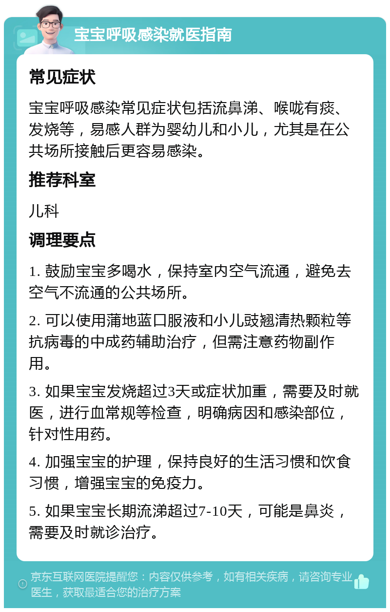 宝宝呼吸感染就医指南 常见症状 宝宝呼吸感染常见症状包括流鼻涕、喉咙有痰、发烧等，易感人群为婴幼儿和小儿，尤其是在公共场所接触后更容易感染。 推荐科室 儿科 调理要点 1. 鼓励宝宝多喝水，保持室内空气流通，避免去空气不流通的公共场所。 2. 可以使用蒲地蓝口服液和小儿豉翘清热颗粒等抗病毒的中成药辅助治疗，但需注意药物副作用。 3. 如果宝宝发烧超过3天或症状加重，需要及时就医，进行血常规等检查，明确病因和感染部位，针对性用药。 4. 加强宝宝的护理，保持良好的生活习惯和饮食习惯，增强宝宝的免疫力。 5. 如果宝宝长期流涕超过7-10天，可能是鼻炎，需要及时就诊治疗。