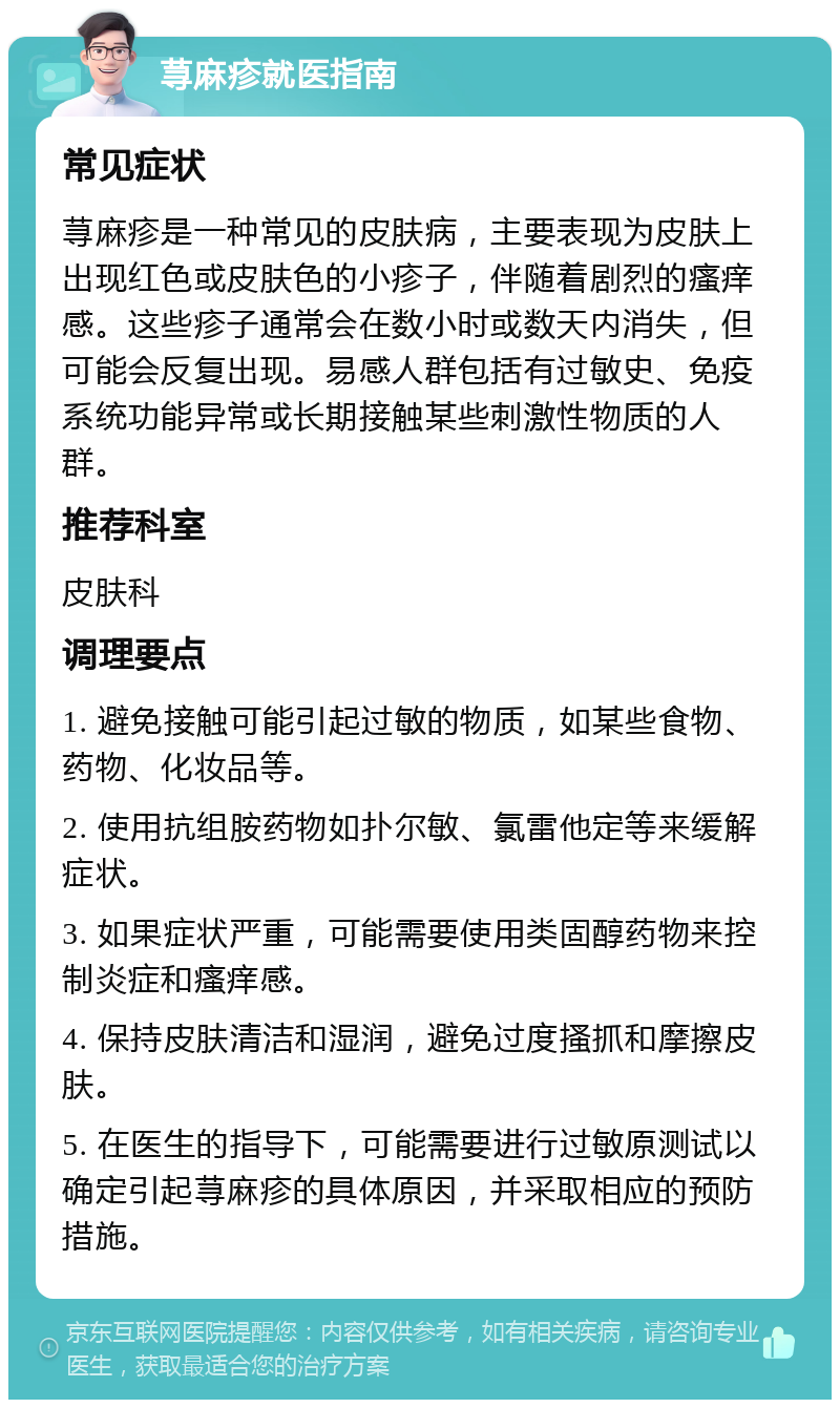 荨麻疹就医指南 常见症状 荨麻疹是一种常见的皮肤病，主要表现为皮肤上出现红色或皮肤色的小疹子，伴随着剧烈的瘙痒感。这些疹子通常会在数小时或数天内消失，但可能会反复出现。易感人群包括有过敏史、免疫系统功能异常或长期接触某些刺激性物质的人群。 推荐科室 皮肤科 调理要点 1. 避免接触可能引起过敏的物质，如某些食物、药物、化妆品等。 2. 使用抗组胺药物如扑尔敏、氯雷他定等来缓解症状。 3. 如果症状严重，可能需要使用类固醇药物来控制炎症和瘙痒感。 4. 保持皮肤清洁和湿润，避免过度搔抓和摩擦皮肤。 5. 在医生的指导下，可能需要进行过敏原测试以确定引起荨麻疹的具体原因，并采取相应的预防措施。