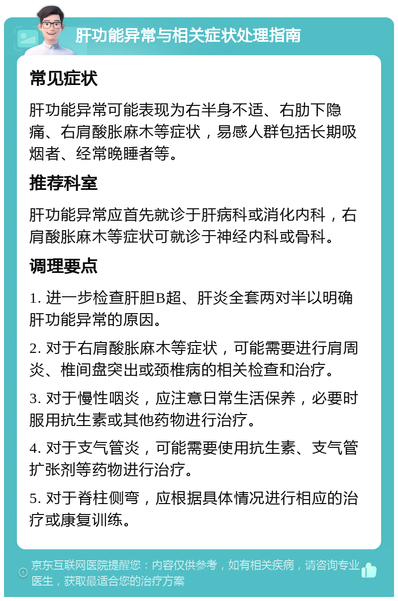 肝功能异常与相关症状处理指南 常见症状 肝功能异常可能表现为右半身不适、右肋下隐痛、右肩酸胀麻木等症状，易感人群包括长期吸烟者、经常晚睡者等。 推荐科室 肝功能异常应首先就诊于肝病科或消化内科，右肩酸胀麻木等症状可就诊于神经内科或骨科。 调理要点 1. 进一步检查肝胆B超、肝炎全套两对半以明确肝功能异常的原因。 2. 对于右肩酸胀麻木等症状，可能需要进行肩周炎、椎间盘突出或颈椎病的相关检查和治疗。 3. 对于慢性咽炎，应注意日常生活保养，必要时服用抗生素或其他药物进行治疗。 4. 对于支气管炎，可能需要使用抗生素、支气管扩张剂等药物进行治疗。 5. 对于脊柱侧弯，应根据具体情况进行相应的治疗或康复训练。