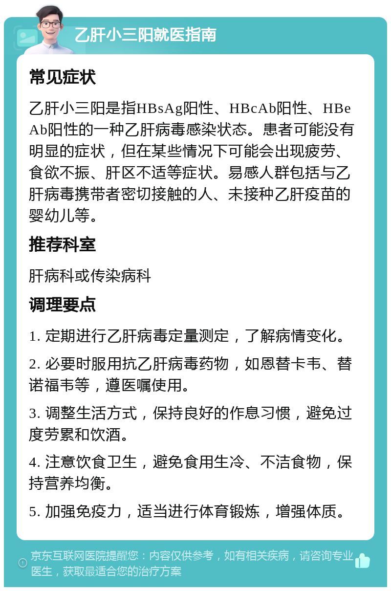 乙肝小三阳就医指南 常见症状 乙肝小三阳是指HBsAg阳性、HBcAb阳性、HBeAb阳性的一种乙肝病毒感染状态。患者可能没有明显的症状，但在某些情况下可能会出现疲劳、食欲不振、肝区不适等症状。易感人群包括与乙肝病毒携带者密切接触的人、未接种乙肝疫苗的婴幼儿等。 推荐科室 肝病科或传染病科 调理要点 1. 定期进行乙肝病毒定量测定，了解病情变化。 2. 必要时服用抗乙肝病毒药物，如恩替卡韦、替诺福韦等，遵医嘱使用。 3. 调整生活方式，保持良好的作息习惯，避免过度劳累和饮酒。 4. 注意饮食卫生，避免食用生冷、不洁食物，保持营养均衡。 5. 加强免疫力，适当进行体育锻炼，增强体质。