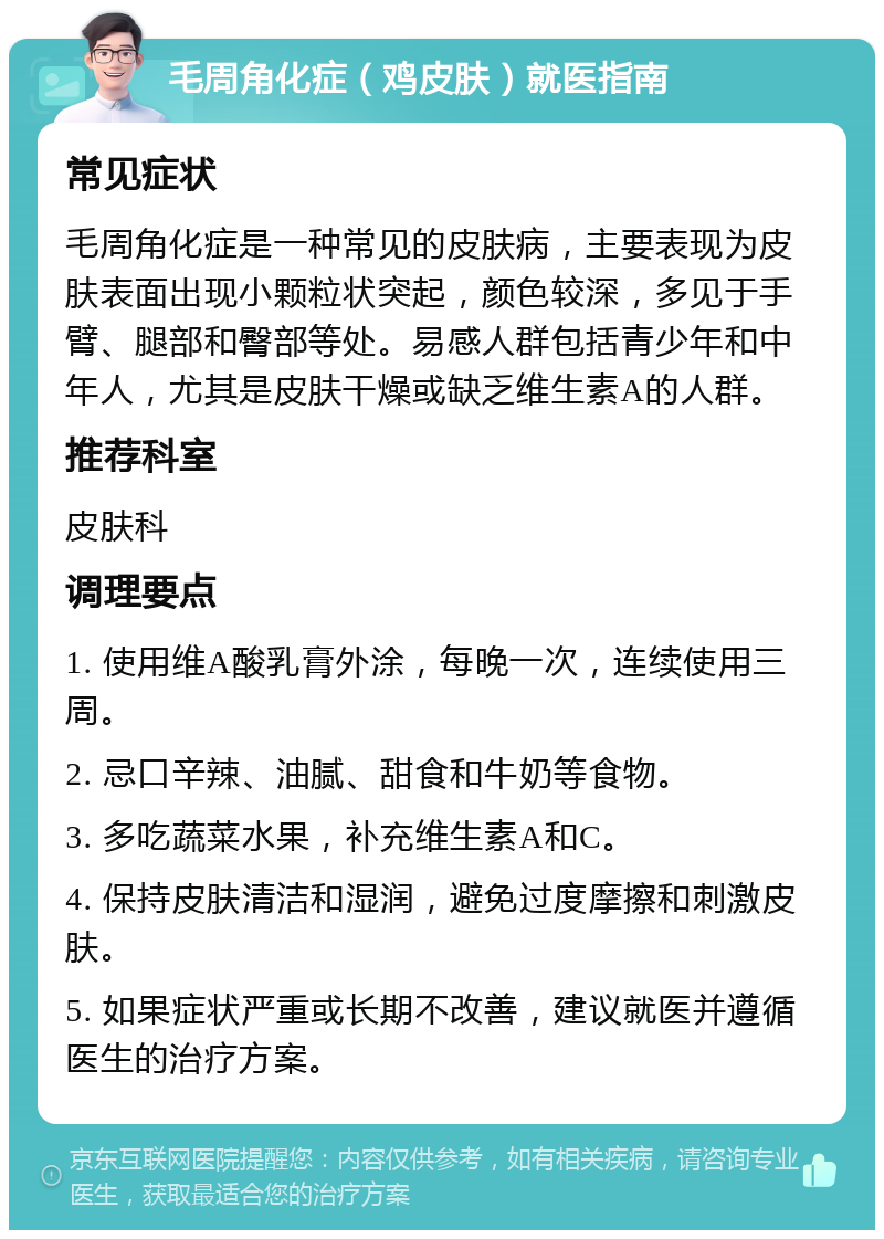 毛周角化症（鸡皮肤）就医指南 常见症状 毛周角化症是一种常见的皮肤病，主要表现为皮肤表面出现小颗粒状突起，颜色较深，多见于手臂、腿部和臀部等处。易感人群包括青少年和中年人，尤其是皮肤干燥或缺乏维生素A的人群。 推荐科室 皮肤科 调理要点 1. 使用维A酸乳膏外涂，每晚一次，连续使用三周。 2. 忌口辛辣、油腻、甜食和牛奶等食物。 3. 多吃蔬菜水果，补充维生素A和C。 4. 保持皮肤清洁和湿润，避免过度摩擦和刺激皮肤。 5. 如果症状严重或长期不改善，建议就医并遵循医生的治疗方案。