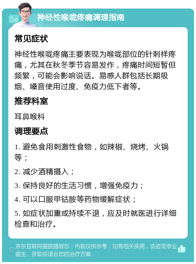 神经性喉咙疼痛调理指南 常见症状 神经性喉咙疼痛主要表现为喉咙部位的针刺样疼痛，尤其在秋冬季节容易发作，疼痛时间短暂但频繁，可能会影响说话。易感人群包括长期吸烟、嗓音使用过度、免疫力低下者等。 推荐科室 耳鼻喉科 调理要点 1. 避免食用刺激性食物，如辣椒、烧烤、火锅等； 2. 减少酒精摄入； 3. 保持良好的生活习惯，增强免疫力； 4. 可以口服甲钴胺等药物缓解症状； 5. 如症状加重或持续不退，应及时就医进行详细检查和治疗。