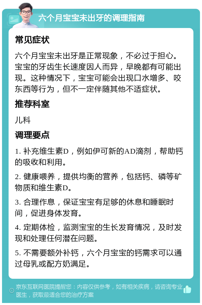 六个月宝宝未出牙的调理指南 常见症状 六个月宝宝未出牙是正常现象，不必过于担心。宝宝的牙齿生长速度因人而异，早晚都有可能出现。这种情况下，宝宝可能会出现口水增多、咬东西等行为，但不一定伴随其他不适症状。 推荐科室 儿科 调理要点 1. 补充维生素D，例如伊可新的AD滴剂，帮助钙的吸收和利用。 2. 健康喂养，提供均衡的营养，包括钙、磷等矿物质和维生素D。 3. 合理作息，保证宝宝有足够的休息和睡眠时间，促进身体发育。 4. 定期体检，监测宝宝的生长发育情况，及时发现和处理任何潜在问题。 5. 不需要额外补钙，六个月宝宝的钙需求可以通过母乳或配方奶满足。