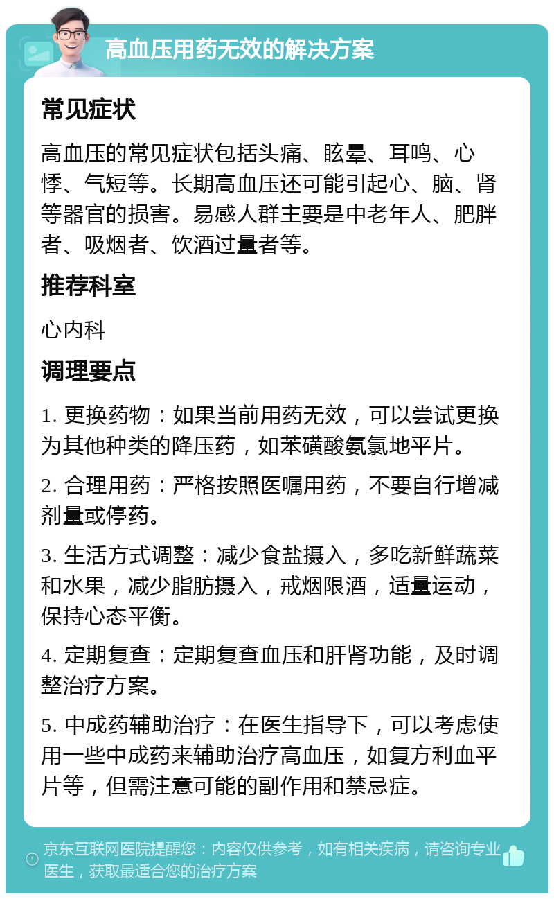 高血压用药无效的解决方案 常见症状 高血压的常见症状包括头痛、眩晕、耳鸣、心悸、气短等。长期高血压还可能引起心、脑、肾等器官的损害。易感人群主要是中老年人、肥胖者、吸烟者、饮酒过量者等。 推荐科室 心内科 调理要点 1. 更换药物：如果当前用药无效，可以尝试更换为其他种类的降压药，如苯磺酸氨氯地平片。 2. 合理用药：严格按照医嘱用药，不要自行增减剂量或停药。 3. 生活方式调整：减少食盐摄入，多吃新鲜蔬菜和水果，减少脂肪摄入，戒烟限酒，适量运动，保持心态平衡。 4. 定期复查：定期复查血压和肝肾功能，及时调整治疗方案。 5. 中成药辅助治疗：在医生指导下，可以考虑使用一些中成药来辅助治疗高血压，如复方利血平片等，但需注意可能的副作用和禁忌症。