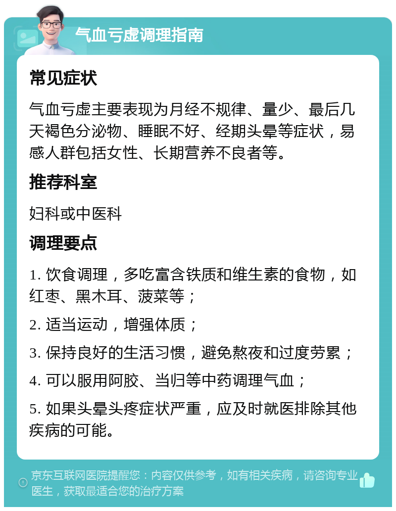 气血亏虚调理指南 常见症状 气血亏虚主要表现为月经不规律、量少、最后几天褐色分泌物、睡眠不好、经期头晕等症状，易感人群包括女性、长期营养不良者等。 推荐科室 妇科或中医科 调理要点 1. 饮食调理，多吃富含铁质和维生素的食物，如红枣、黑木耳、菠菜等； 2. 适当运动，增强体质； 3. 保持良好的生活习惯，避免熬夜和过度劳累； 4. 可以服用阿胶、当归等中药调理气血； 5. 如果头晕头疼症状严重，应及时就医排除其他疾病的可能。