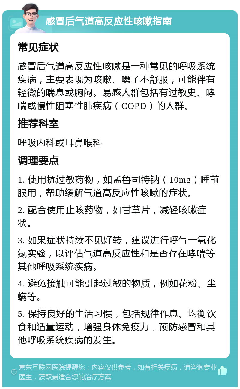 感冒后气道高反应性咳嗽指南 常见症状 感冒后气道高反应性咳嗽是一种常见的呼吸系统疾病，主要表现为咳嗽、嗓子不舒服，可能伴有轻微的喘息或胸闷。易感人群包括有过敏史、哮喘或慢性阻塞性肺疾病（COPD）的人群。 推荐科室 呼吸内科或耳鼻喉科 调理要点 1. 使用抗过敏药物，如孟鲁司特钠（10mg）睡前服用，帮助缓解气道高反应性咳嗽的症状。 2. 配合使用止咳药物，如甘草片，减轻咳嗽症状。 3. 如果症状持续不见好转，建议进行呼气一氧化氮实验，以评估气道高反应性和是否存在哮喘等其他呼吸系统疾病。 4. 避免接触可能引起过敏的物质，例如花粉、尘螨等。 5. 保持良好的生活习惯，包括规律作息、均衡饮食和适量运动，增强身体免疫力，预防感冒和其他呼吸系统疾病的发生。