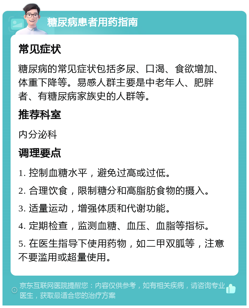 糖尿病患者用药指南 常见症状 糖尿病的常见症状包括多尿、口渴、食欲增加、体重下降等。易感人群主要是中老年人、肥胖者、有糖尿病家族史的人群等。 推荐科室 内分泌科 调理要点 1. 控制血糖水平，避免过高或过低。 2. 合理饮食，限制糖分和高脂肪食物的摄入。 3. 适量运动，增强体质和代谢功能。 4. 定期检查，监测血糖、血压、血脂等指标。 5. 在医生指导下使用药物，如二甲双胍等，注意不要滥用或超量使用。