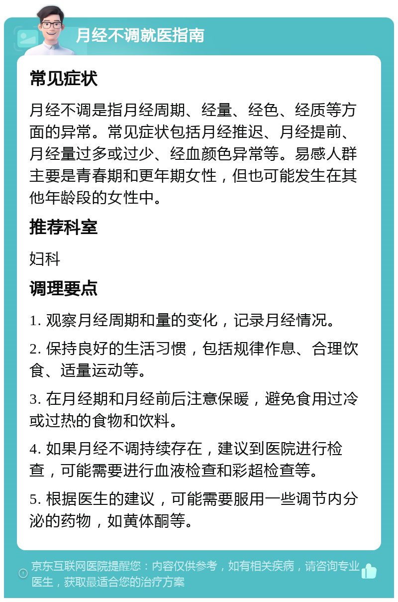 月经不调就医指南 常见症状 月经不调是指月经周期、经量、经色、经质等方面的异常。常见症状包括月经推迟、月经提前、月经量过多或过少、经血颜色异常等。易感人群主要是青春期和更年期女性，但也可能发生在其他年龄段的女性中。 推荐科室 妇科 调理要点 1. 观察月经周期和量的变化，记录月经情况。 2. 保持良好的生活习惯，包括规律作息、合理饮食、适量运动等。 3. 在月经期和月经前后注意保暖，避免食用过冷或过热的食物和饮料。 4. 如果月经不调持续存在，建议到医院进行检查，可能需要进行血液检查和彩超检查等。 5. 根据医生的建议，可能需要服用一些调节内分泌的药物，如黄体酮等。