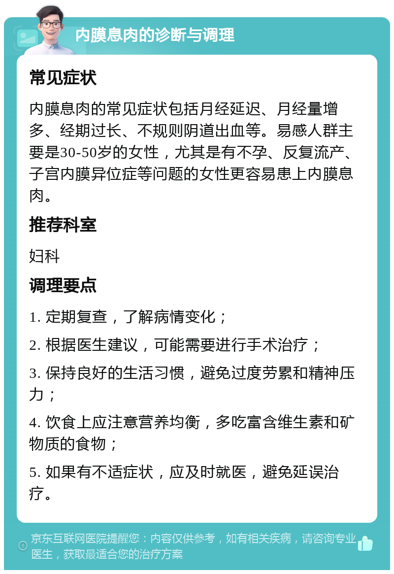 内膜息肉的诊断与调理 常见症状 内膜息肉的常见症状包括月经延迟、月经量增多、经期过长、不规则阴道出血等。易感人群主要是30-50岁的女性，尤其是有不孕、反复流产、子宫内膜异位症等问题的女性更容易患上内膜息肉。 推荐科室 妇科 调理要点 1. 定期复查，了解病情变化； 2. 根据医生建议，可能需要进行手术治疗； 3. 保持良好的生活习惯，避免过度劳累和精神压力； 4. 饮食上应注意营养均衡，多吃富含维生素和矿物质的食物； 5. 如果有不适症状，应及时就医，避免延误治疗。