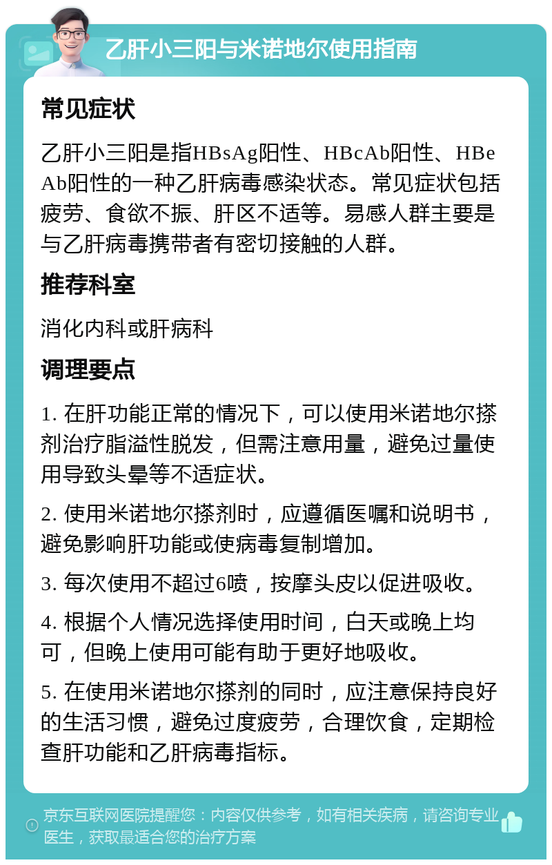 乙肝小三阳与米诺地尔使用指南 常见症状 乙肝小三阳是指HBsAg阳性、HBcAb阳性、HBeAb阳性的一种乙肝病毒感染状态。常见症状包括疲劳、食欲不振、肝区不适等。易感人群主要是与乙肝病毒携带者有密切接触的人群。 推荐科室 消化内科或肝病科 调理要点 1. 在肝功能正常的情况下，可以使用米诺地尔搽剂治疗脂溢性脱发，但需注意用量，避免过量使用导致头晕等不适症状。 2. 使用米诺地尔搽剂时，应遵循医嘱和说明书，避免影响肝功能或使病毒复制增加。 3. 每次使用不超过6喷，按摩头皮以促进吸收。 4. 根据个人情况选择使用时间，白天或晚上均可，但晚上使用可能有助于更好地吸收。 5. 在使用米诺地尔搽剂的同时，应注意保持良好的生活习惯，避免过度疲劳，合理饮食，定期检查肝功能和乙肝病毒指标。