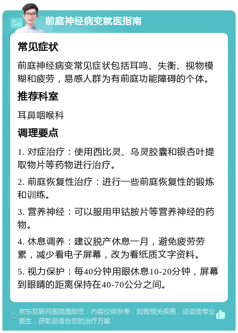 前庭神经病变就医指南 常见症状 前庭神经病变常见症状包括耳鸣、失衡、视物模糊和疲劳，易感人群为有前庭功能障碍的个体。 推荐科室 耳鼻咽喉科 调理要点 1. 对症治疗：使用西比灵、乌灵胶囊和银杏叶提取物片等药物进行治疗。 2. 前庭恢复性治疗：进行一些前庭恢复性的锻炼和训练。 3. 营养神经：可以服用甲钴胺片等营养神经的药物。 4. 休息调养：建议脱产休息一月，避免疲劳劳累，减少看电子屏幕，改为看纸质文字资料。 5. 视力保护：每40分钟用眼休息10-20分钟，屏幕到眼睛的距离保持在40-70公分之间。