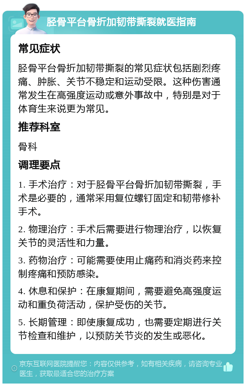 胫骨平台骨折加韧带撕裂就医指南 常见症状 胫骨平台骨折加韧带撕裂的常见症状包括剧烈疼痛、肿胀、关节不稳定和运动受限。这种伤害通常发生在高强度运动或意外事故中，特别是对于体育生来说更为常见。 推荐科室 骨科 调理要点 1. 手术治疗：对于胫骨平台骨折加韧带撕裂，手术是必要的，通常采用复位螺钉固定和韧带修补手术。 2. 物理治疗：手术后需要进行物理治疗，以恢复关节的灵活性和力量。 3. 药物治疗：可能需要使用止痛药和消炎药来控制疼痛和预防感染。 4. 休息和保护：在康复期间，需要避免高强度运动和重负荷活动，保护受伤的关节。 5. 长期管理：即使康复成功，也需要定期进行关节检查和维护，以预防关节炎的发生或恶化。