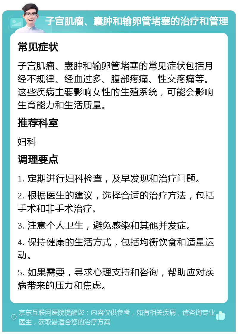 子宫肌瘤、囊肿和输卵管堵塞的治疗和管理 常见症状 子宫肌瘤、囊肿和输卵管堵塞的常见症状包括月经不规律、经血过多、腹部疼痛、性交疼痛等。这些疾病主要影响女性的生殖系统，可能会影响生育能力和生活质量。 推荐科室 妇科 调理要点 1. 定期进行妇科检查，及早发现和治疗问题。 2. 根据医生的建议，选择合适的治疗方法，包括手术和非手术治疗。 3. 注意个人卫生，避免感染和其他并发症。 4. 保持健康的生活方式，包括均衡饮食和适量运动。 5. 如果需要，寻求心理支持和咨询，帮助应对疾病带来的压力和焦虑。