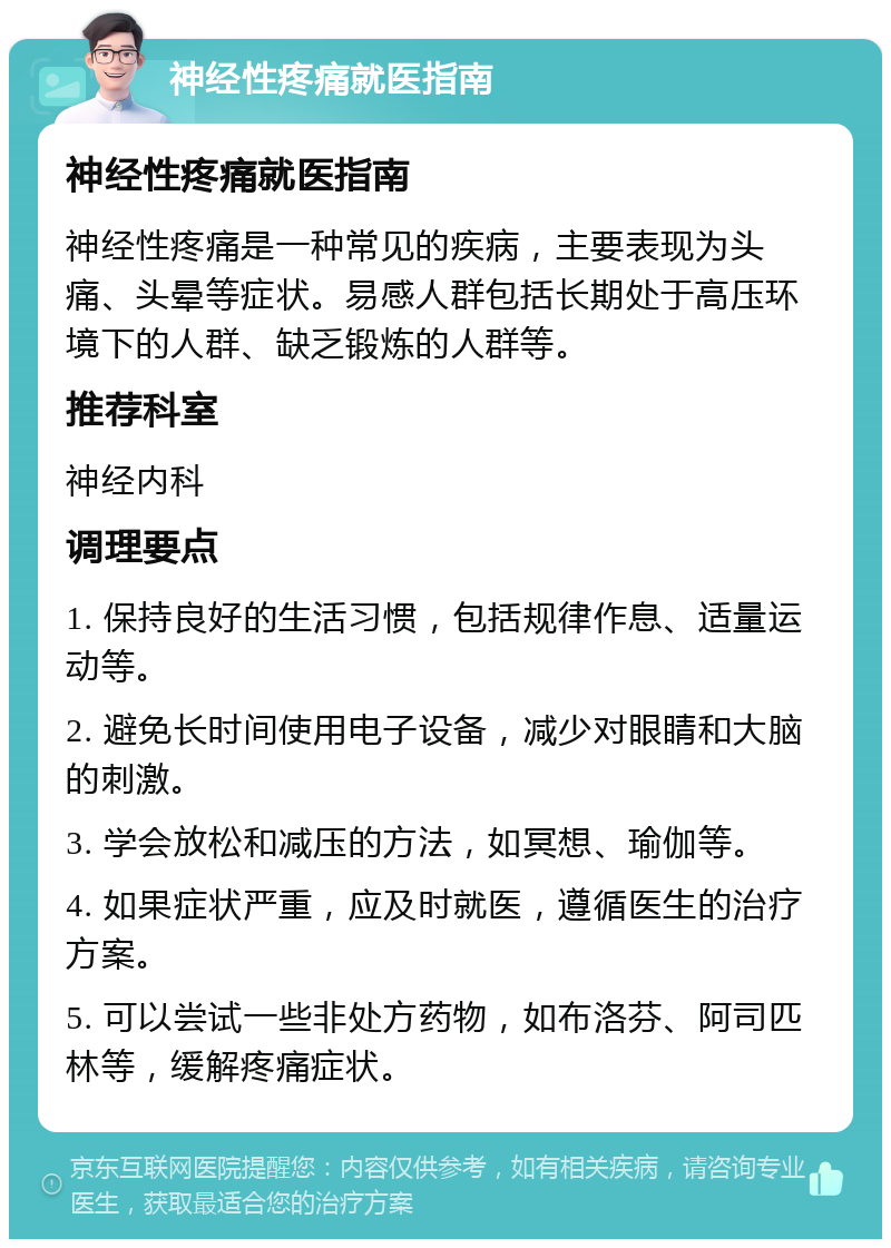 神经性疼痛就医指南 神经性疼痛就医指南 神经性疼痛是一种常见的疾病，主要表现为头痛、头晕等症状。易感人群包括长期处于高压环境下的人群、缺乏锻炼的人群等。 推荐科室 神经内科 调理要点 1. 保持良好的生活习惯，包括规律作息、适量运动等。 2. 避免长时间使用电子设备，减少对眼睛和大脑的刺激。 3. 学会放松和减压的方法，如冥想、瑜伽等。 4. 如果症状严重，应及时就医，遵循医生的治疗方案。 5. 可以尝试一些非处方药物，如布洛芬、阿司匹林等，缓解疼痛症状。