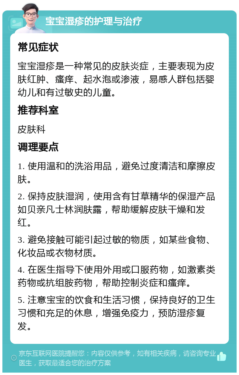 宝宝湿疹的护理与治疗 常见症状 宝宝湿疹是一种常见的皮肤炎症，主要表现为皮肤红肿、瘙痒、起水泡或渗液，易感人群包括婴幼儿和有过敏史的儿童。 推荐科室 皮肤科 调理要点 1. 使用温和的洗浴用品，避免过度清洁和摩擦皮肤。 2. 保持皮肤湿润，使用含有甘草精华的保湿产品如贝亲凡士林润肤露，帮助缓解皮肤干燥和发红。 3. 避免接触可能引起过敏的物质，如某些食物、化妆品或衣物材质。 4. 在医生指导下使用外用或口服药物，如激素类药物或抗组胺药物，帮助控制炎症和瘙痒。 5. 注意宝宝的饮食和生活习惯，保持良好的卫生习惯和充足的休息，增强免疫力，预防湿疹复发。