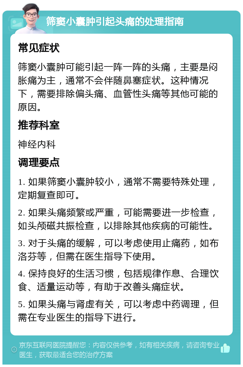 筛窦小囊肿引起头痛的处理指南 常见症状 筛窦小囊肿可能引起一阵一阵的头痛，主要是闷胀痛为主，通常不会伴随鼻塞症状。这种情况下，需要排除偏头痛、血管性头痛等其他可能的原因。 推荐科室 神经内科 调理要点 1. 如果筛窦小囊肿较小，通常不需要特殊处理，定期复查即可。 2. 如果头痛频繁或严重，可能需要进一步检查，如头颅磁共振检查，以排除其他疾病的可能性。 3. 对于头痛的缓解，可以考虑使用止痛药，如布洛芬等，但需在医生指导下使用。 4. 保持良好的生活习惯，包括规律作息、合理饮食、适量运动等，有助于改善头痛症状。 5. 如果头痛与肾虚有关，可以考虑中药调理，但需在专业医生的指导下进行。