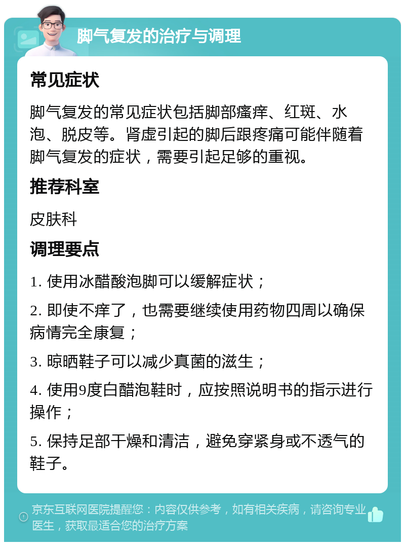 脚气复发的治疗与调理 常见症状 脚气复发的常见症状包括脚部瘙痒、红斑、水泡、脱皮等。肾虚引起的脚后跟疼痛可能伴随着脚气复发的症状，需要引起足够的重视。 推荐科室 皮肤科 调理要点 1. 使用冰醋酸泡脚可以缓解症状； 2. 即使不痒了，也需要继续使用药物四周以确保病情完全康复； 3. 晾晒鞋子可以减少真菌的滋生； 4. 使用9度白醋泡鞋时，应按照说明书的指示进行操作； 5. 保持足部干燥和清洁，避免穿紧身或不透气的鞋子。