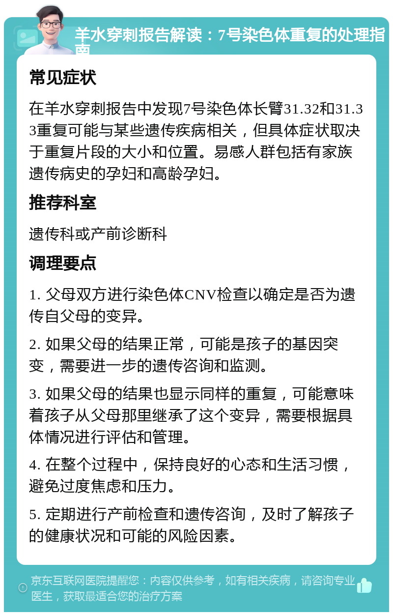 羊水穿刺报告解读：7号染色体重复的处理指南 常见症状 在羊水穿刺报告中发现7号染色体长臂31.32和31.33重复可能与某些遗传疾病相关，但具体症状取决于重复片段的大小和位置。易感人群包括有家族遗传病史的孕妇和高龄孕妇。 推荐科室 遗传科或产前诊断科 调理要点 1. 父母双方进行染色体CNV检查以确定是否为遗传自父母的变异。 2. 如果父母的结果正常，可能是孩子的基因突变，需要进一步的遗传咨询和监测。 3. 如果父母的结果也显示同样的重复，可能意味着孩子从父母那里继承了这个变异，需要根据具体情况进行评估和管理。 4. 在整个过程中，保持良好的心态和生活习惯，避免过度焦虑和压力。 5. 定期进行产前检查和遗传咨询，及时了解孩子的健康状况和可能的风险因素。