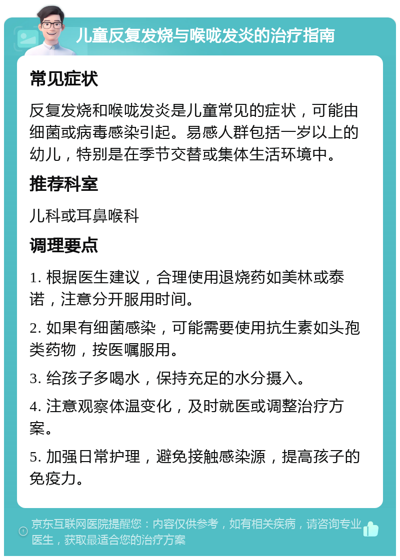 儿童反复发烧与喉咙发炎的治疗指南 常见症状 反复发烧和喉咙发炎是儿童常见的症状，可能由细菌或病毒感染引起。易感人群包括一岁以上的幼儿，特别是在季节交替或集体生活环境中。 推荐科室 儿科或耳鼻喉科 调理要点 1. 根据医生建议，合理使用退烧药如美林或泰诺，注意分开服用时间。 2. 如果有细菌感染，可能需要使用抗生素如头孢类药物，按医嘱服用。 3. 给孩子多喝水，保持充足的水分摄入。 4. 注意观察体温变化，及时就医或调整治疗方案。 5. 加强日常护理，避免接触感染源，提高孩子的免疫力。