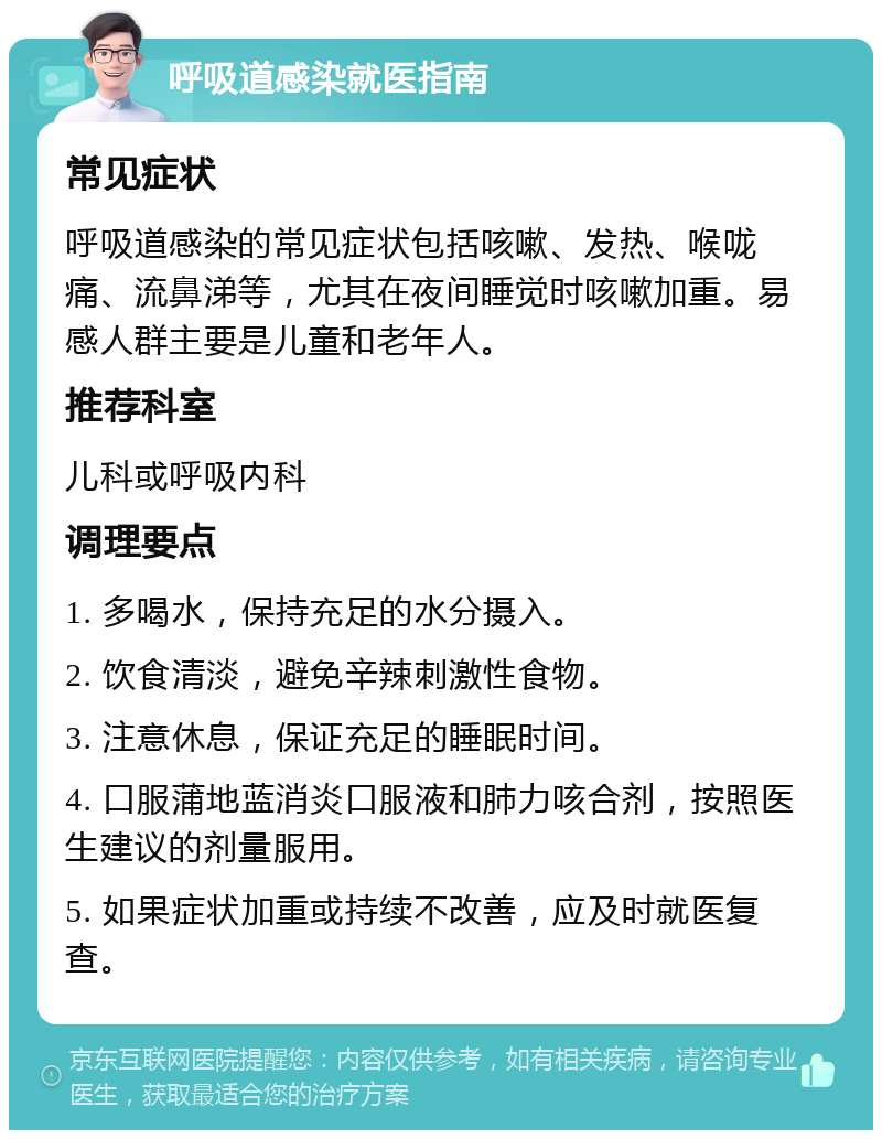 呼吸道感染就医指南 常见症状 呼吸道感染的常见症状包括咳嗽、发热、喉咙痛、流鼻涕等，尤其在夜间睡觉时咳嗽加重。易感人群主要是儿童和老年人。 推荐科室 儿科或呼吸内科 调理要点 1. 多喝水，保持充足的水分摄入。 2. 饮食清淡，避免辛辣刺激性食物。 3. 注意休息，保证充足的睡眠时间。 4. 口服蒲地蓝消炎口服液和肺力咳合剂，按照医生建议的剂量服用。 5. 如果症状加重或持续不改善，应及时就医复查。