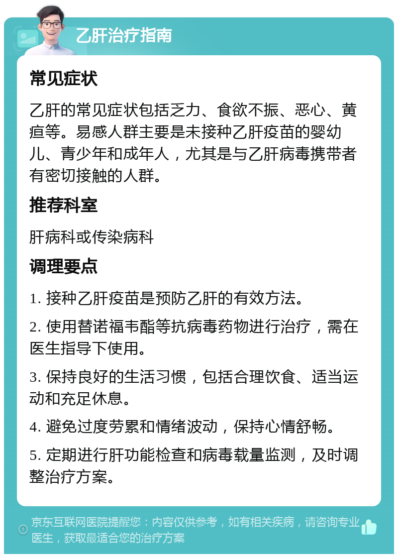 乙肝治疗指南 常见症状 乙肝的常见症状包括乏力、食欲不振、恶心、黄疸等。易感人群主要是未接种乙肝疫苗的婴幼儿、青少年和成年人，尤其是与乙肝病毒携带者有密切接触的人群。 推荐科室 肝病科或传染病科 调理要点 1. 接种乙肝疫苗是预防乙肝的有效方法。 2. 使用替诺福韦酯等抗病毒药物进行治疗，需在医生指导下使用。 3. 保持良好的生活习惯，包括合理饮食、适当运动和充足休息。 4. 避免过度劳累和情绪波动，保持心情舒畅。 5. 定期进行肝功能检查和病毒载量监测，及时调整治疗方案。