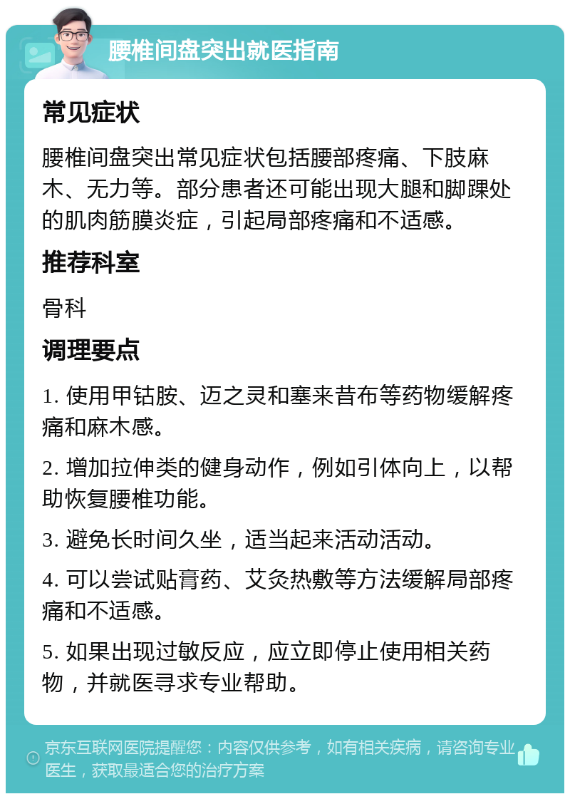 腰椎间盘突出就医指南 常见症状 腰椎间盘突出常见症状包括腰部疼痛、下肢麻木、无力等。部分患者还可能出现大腿和脚踝处的肌肉筋膜炎症，引起局部疼痛和不适感。 推荐科室 骨科 调理要点 1. 使用甲钴胺、迈之灵和塞来昔布等药物缓解疼痛和麻木感。 2. 增加拉伸类的健身动作，例如引体向上，以帮助恢复腰椎功能。 3. 避免长时间久坐，适当起来活动活动。 4. 可以尝试贴膏药、艾灸热敷等方法缓解局部疼痛和不适感。 5. 如果出现过敏反应，应立即停止使用相关药物，并就医寻求专业帮助。